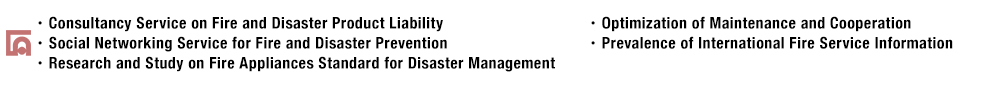 ・Consultancy Service on Fire and Disaster Product Liability・Social Networking Service for Fire and Disaster Prevention・Research and Study on Fire Appliances Standard for Disaster Management・Optimization of Maintenance and Cooperation・Prevalence of International Fire Service Information