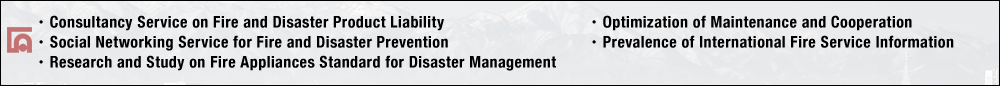 ・Consultancy Service on Fire and Disaster Product Liability・Social Networking Service for Fire and Disaster Prevention・Research and Study on Fire Appliances Standard for Disaster Management・Optimization of Maintenance and Cooperation・Prevalence of International Fire Service Information