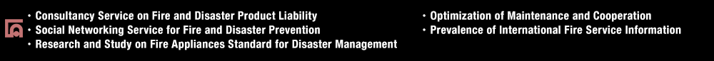 ・Consultancy Service on Fire and Disaster Product Liability・Social Networking Service for Fire and Disaster Prevention・Research and Study on Fire Appliances Standard for Disaster Management・Optimization of Maintenance and Cooperation・Prevalence of International Fire Service Information