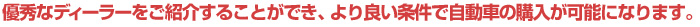 優秀なディーラーをご紹介することができ、より良い条件で自動車の購入が可能になります。